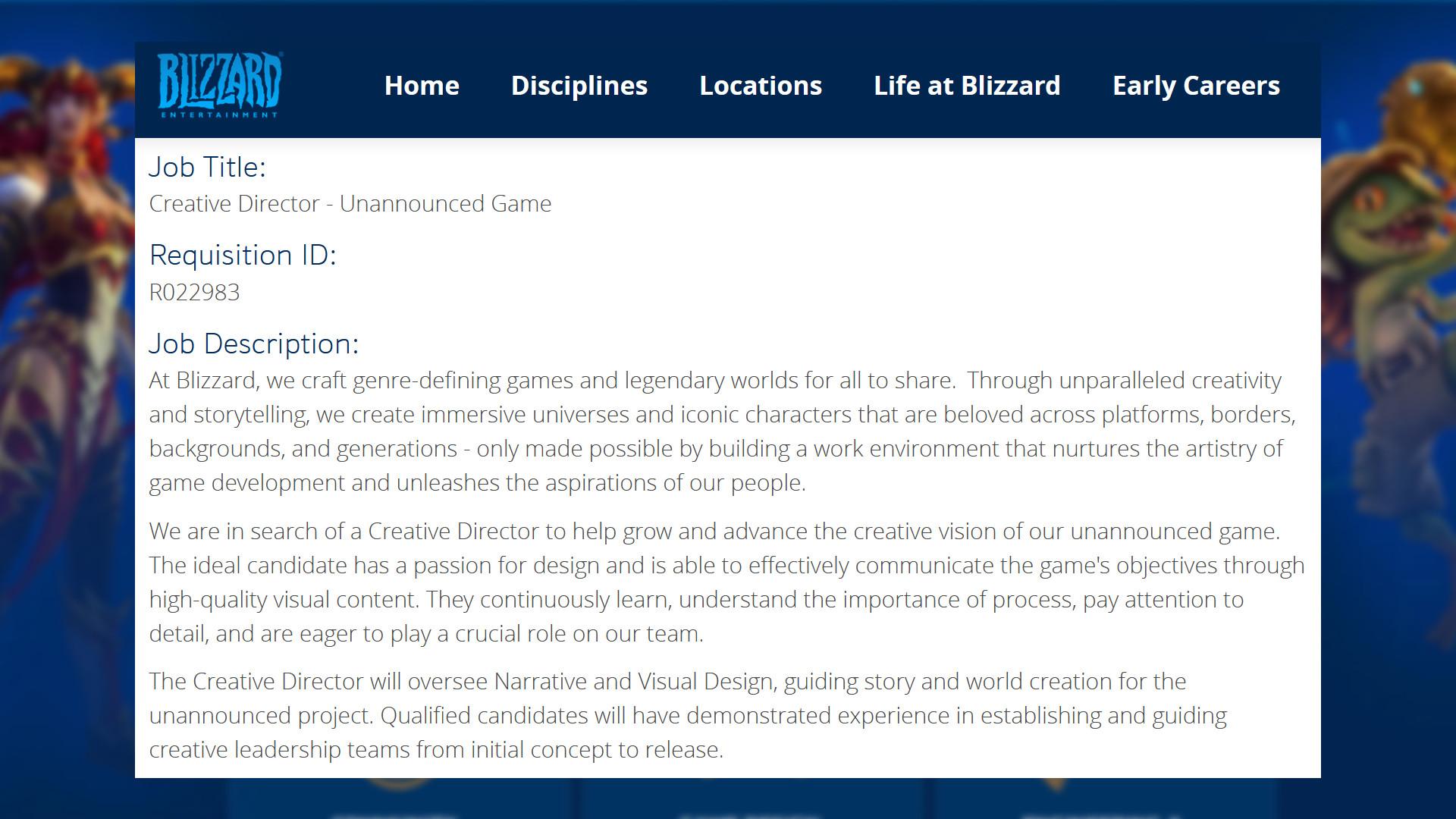 Job posting from Blizzard Entertainment: "Team Name: Unannounced Project / Job Title: Creative Director - Unannounced Game / Job Description: At Blizzard, we craft genre-defining games and legendary worlds for all to share.  Through unparalleled creativity and storytelling, we create immersive universes and iconic characters that are beloved across platforms, borders, backgrounds, and generations - only made possible by building a work environment that nurtures the artistry of game development and unleashes the aspirations of our people. We are in search of a Creative Director to help grow and advance the creative vision of our unannounced game. The ideal candidate has a passion for design and is able to effectively communicate the game's objectives through high-quality visual content. They continuously learn, understand the importance of process, pay attention to detail, and are eager to play a crucial role on our team. The Creative Director will oversee Narrative and Visual Design, guiding story and world creation for the unannounced project. Qualified candidates will have demonstrated experience in establishing and guiding creative leadership teams from initial concept to release."